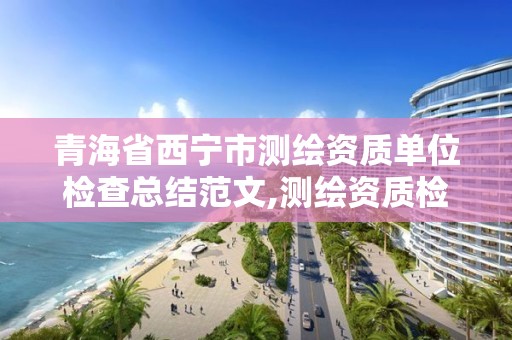 青海省西宁市测绘资质单位检查总结范文,测绘资质检查都检查啥