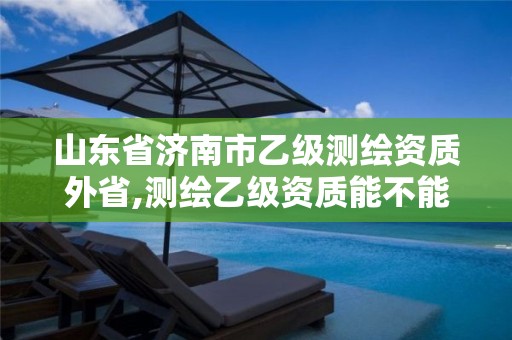 山东省济南市乙级测绘资质外省,测绘乙级资质能不能做省外的项目