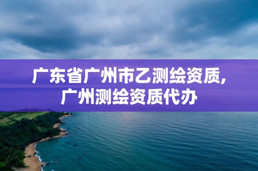 广东省广州市乙测绘资质,广州测绘资质代办