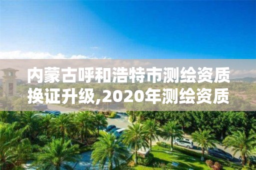 内蒙古呼和浩特市测绘资质换证升级,2020年测绘资质换证