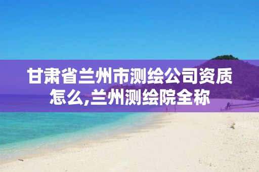 甘肃省兰州市测绘公司资质怎么,兰州测绘院全称