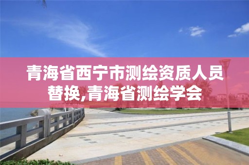 青海省西宁市测绘资质人员替换,青海省测绘学会