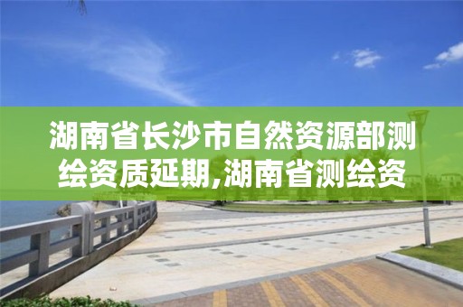 湖南省长沙市自然资源部测绘资质延期,湖南省测绘资质管理。