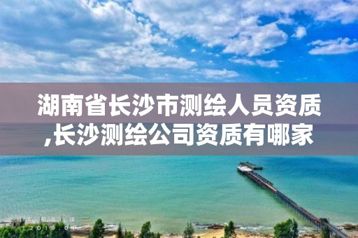 湖南省长沙市测绘人员资质,长沙测绘公司资质有哪家