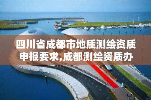 四川省成都市地质测绘资质申报要求,成都测绘资质办理