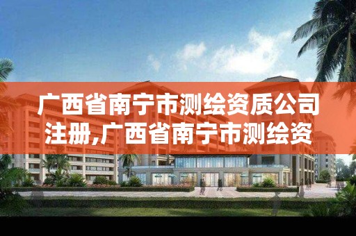 广西省南宁市测绘资质公司注册,广西省南宁市测绘资质公司注册资金多少