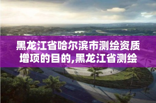 黑龙江省哈尔滨市测绘资质增项的目的,黑龙江省测绘资质延期通知。