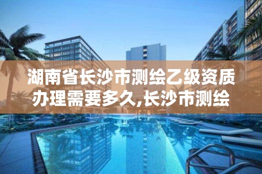 湖南省长沙市测绘乙级资质办理需要多久,长沙市测绘资质单位名单