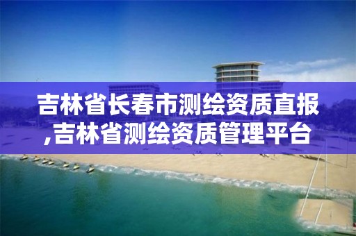 吉林省长春市测绘资质直报,吉林省测绘资质管理平台