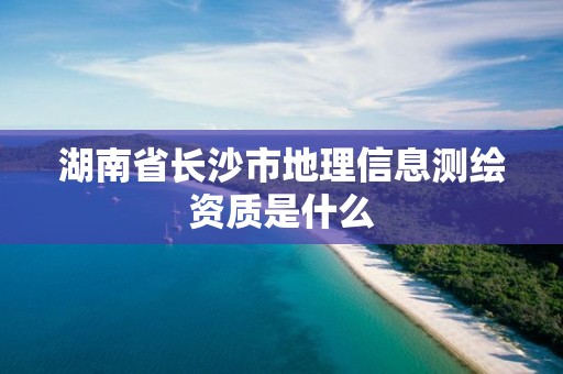 湖南省长沙市地理信息测绘资质是什么