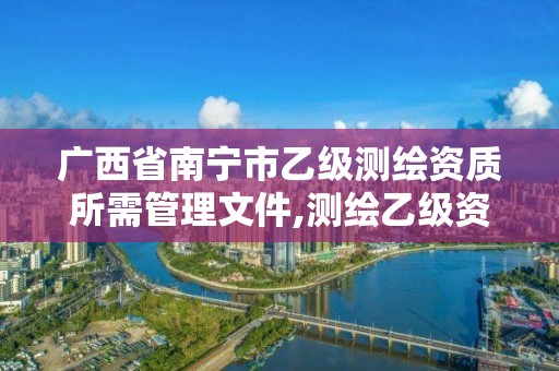 广西省南宁市乙级测绘资质所需管理文件,测绘乙级资质人员条件。