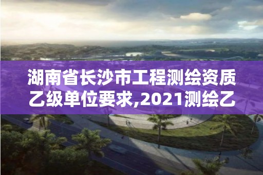 湖南省长沙市工程测绘资质乙级单位要求,2021测绘乙级资质要求。