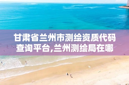 甘肃省兰州市测绘资质代码查询平台,兰州测绘局在哪儿