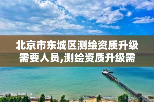 北京市东城区测绘资质升级需要人员,测绘资质升级需要几年