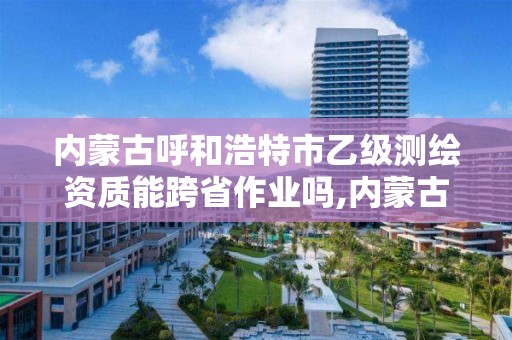 内蒙古呼和浩特市乙级测绘资质能跨省作业吗,内蒙古测绘资质代办。