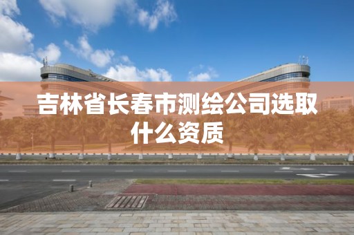 吉林省长春市测绘公司选取什么资质