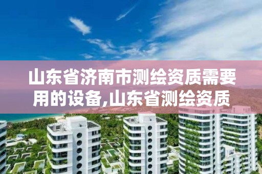 山东省济南市测绘资质需要用的设备,山东省测绘资质管理规定