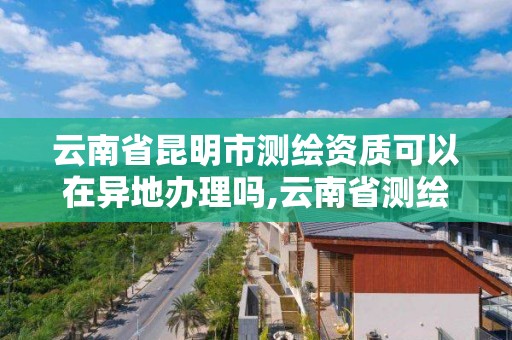 云南省昆明市测绘资质可以在异地办理吗,云南省测绘资质查询。