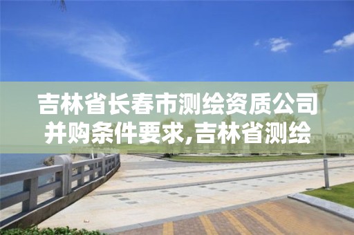 吉林省长春市测绘资质公司并购条件要求,吉林省测绘资质延期。