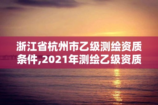 浙江省杭州市乙级测绘资质条件,2021年测绘乙级资质