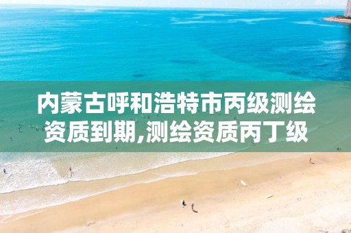 内蒙古呼和浩特市丙级测绘资质到期,测绘资质丙丁级取消时间