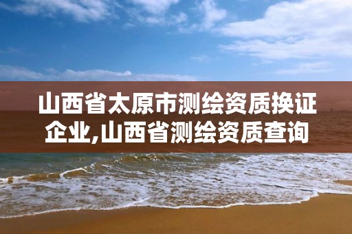 山西省太原市测绘资质换证企业,山西省测绘资质查询