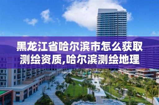 黑龙江省哈尔滨市怎么获取测绘资质,哈尔滨测绘地理信息局