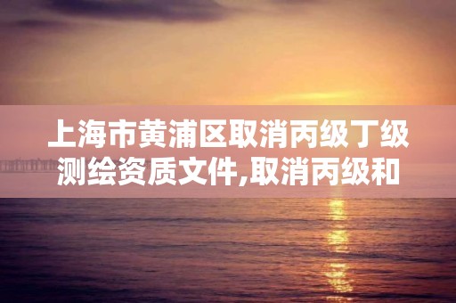 上海市黄浦区取消丙级丁级测绘资质文件,取消丙级和丁级测绘资质。