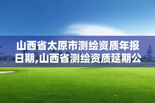 山西省太原市测绘资质年报日期,山西省测绘资质延期公告