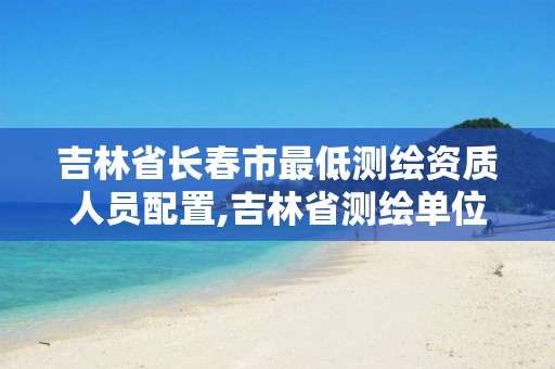 吉林省长春市最低测绘资质人员配置,吉林省测绘单位名录