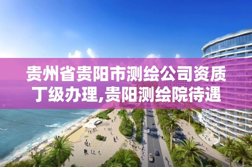 贵州省贵阳市测绘公司资质丁级办理,贵阳测绘院待遇