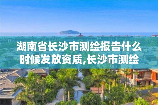 湖南省长沙市测绘报告什么时候发放资质,长沙市测绘资质单位名单。