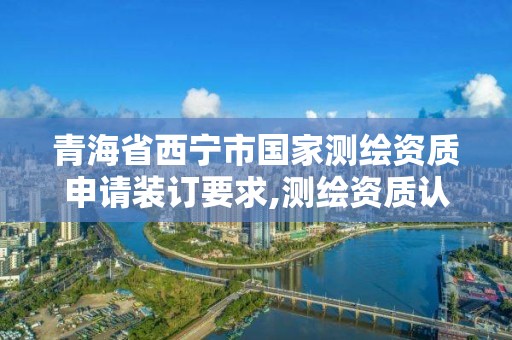 青海省西宁市国家测绘资质申请装订要求,测绘资质认定