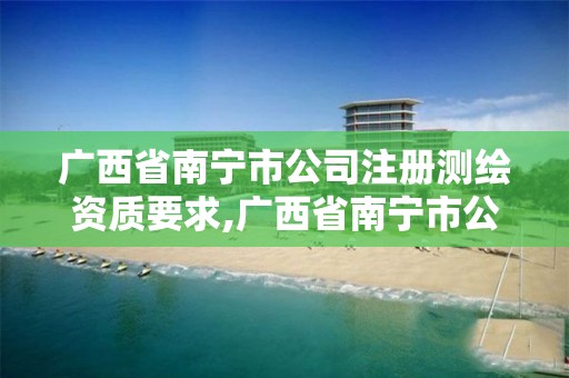 广西省南宁市公司注册测绘资质要求,广西省南宁市公司注册测绘资质要求有哪些