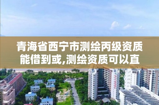 青海省西宁市测绘丙级资质能借到或,测绘资质可以直接申请丙级吗