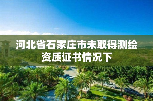 河北省石家庄市未取得测绘资质证书情况下