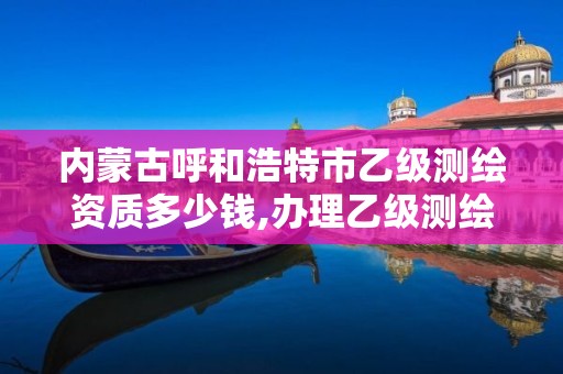 内蒙古呼和浩特市乙级测绘资质多少钱,办理乙级测绘资质花多少钱