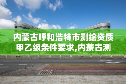 内蒙古呼和浩特市测绘资质甲乙级条件要求,内蒙古测绘资质代办