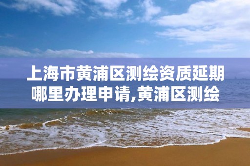 上海市黄浦区测绘资质延期哪里办理申请,黄浦区测绘局