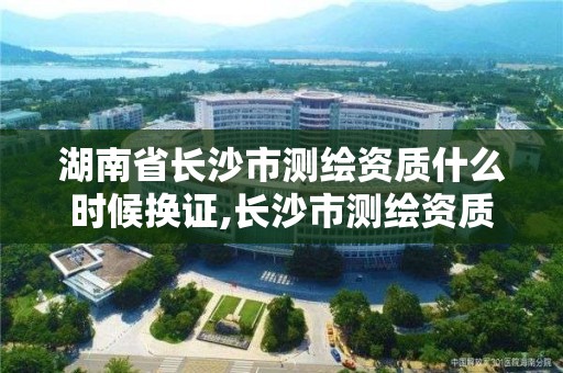 湖南省长沙市测绘资质什么时候换证,长沙市测绘资质单位名单