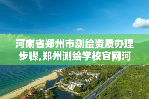 河南省郑州市测绘资质办理步骤,郑州测绘学校官网河南省测绘职业学院