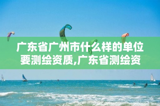 广东省广州市什么样的单位要测绘资质,广东省测绘资质单位名单。