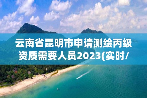 云南省昆明市申请测绘丙级资质需要人员2023(实时/更新中)