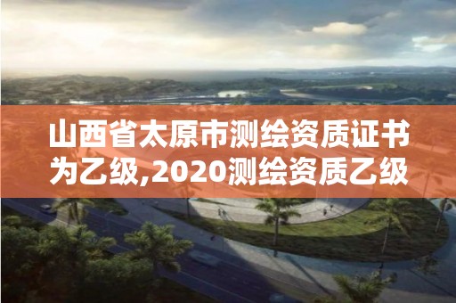 山西省太原市测绘资质证书为乙级,2020测绘资质乙级标准。