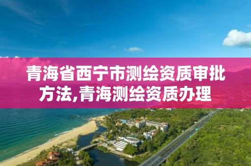 青海省西宁市测绘资质审批方法,青海测绘资质办理