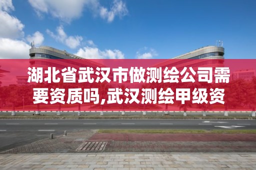 湖北省武汉市做测绘公司需要资质吗,武汉测绘甲级资质公司