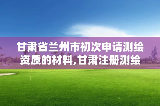 甘肃省兰州市初次申请测绘资质的材料,甘肃注册测绘师招聘。