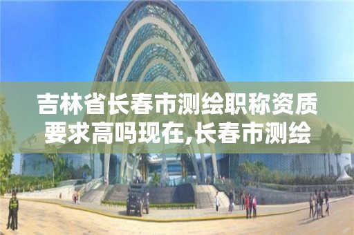 吉林省长春市测绘职称资质要求高吗现在,长春市测绘公司招聘。