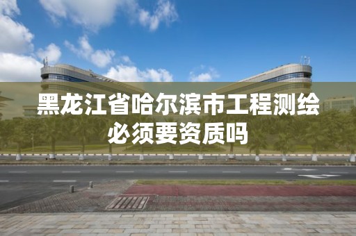 黑龙江省哈尔滨市工程测绘必须要资质吗