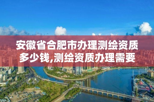 安徽省合肥市办理测绘资质多少钱,测绘资质办理需要什么材料